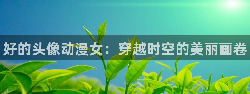 囧次元动漫官网入口观看：好的头像动漫女：穿越时空的美丽画卷
