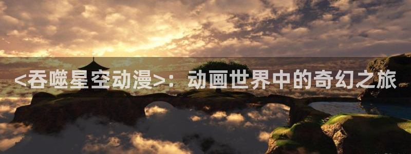 囧次元app官网入口：<吞噬星空动漫>：动画世界中的奇幻之旅